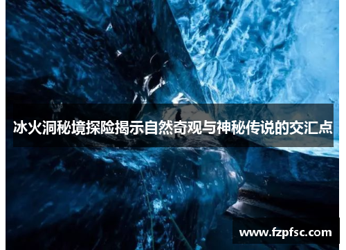 冰火洞秘境探险揭示自然奇观与神秘传说的交汇点 冰火洞秘境探险揭示自然奇观与神秘传说的交汇点
